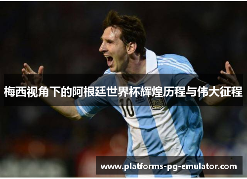 梅西视角下的阿根廷世界杯辉煌历程与伟大征程