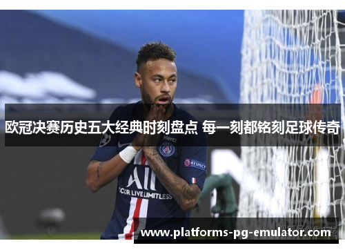 欧冠决赛历史五大经典时刻盘点 每一刻都铭刻足球传奇