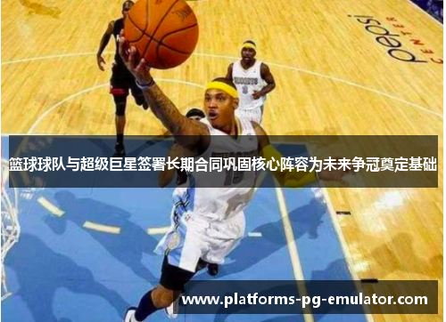 篮球球队与超级巨星签署长期合同巩固核心阵容为未来争冠奠定基础