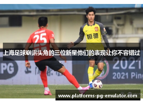上海足球崭露头角的三位新星他们的表现让你不容错过