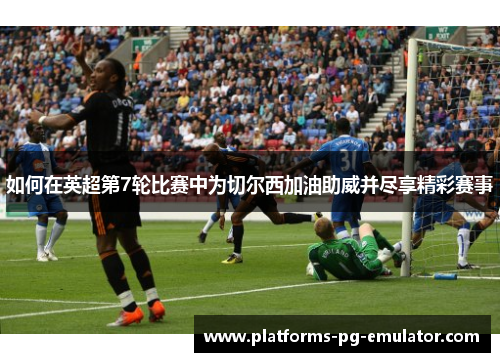 如何在英超第7轮比赛中为切尔西加油助威并尽享精彩赛事