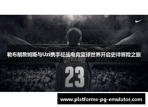 勒布朗詹姆斯与Uzi携手征战电竞篮球世界开启史诗冒险之旅