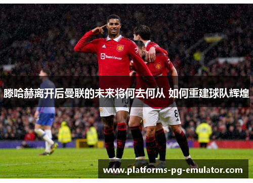 滕哈赫离开后曼联的未来将何去何从 如何重建球队辉煌