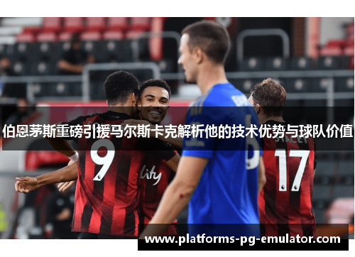 伯恩茅斯重磅引援马尔斯卡克解析他的技术优势与球队价值
