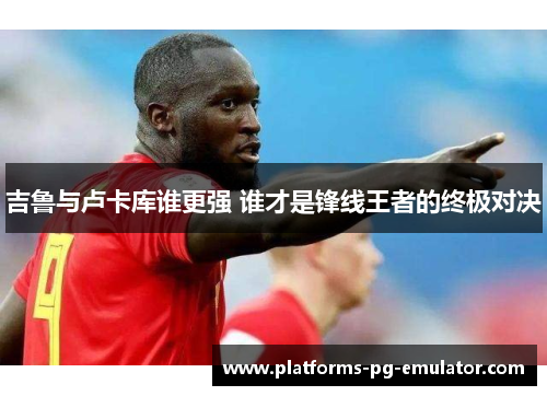 吉鲁与卢卡库谁更强 谁才是锋线王者的终极对决