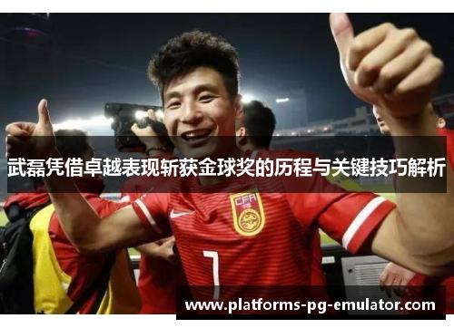 武磊凭借卓越表现斩获金球奖的历程与关键技巧解析