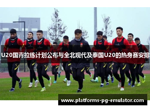 U20国青拉练计划公布与全北现代及泰国U20的热身赛安排
