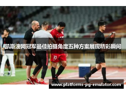 凯斯澳网冠军最佳拍摄角度五种方案展现精彩瞬间