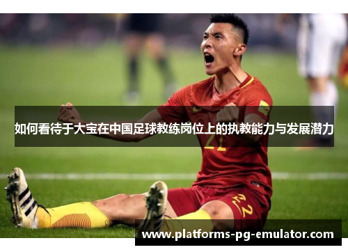 如何看待于大宝在中国足球教练岗位上的执教能力与发展潜力