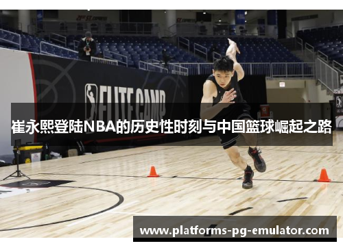 崔永熙登陆NBA的历史性时刻与中国篮球崛起之路
