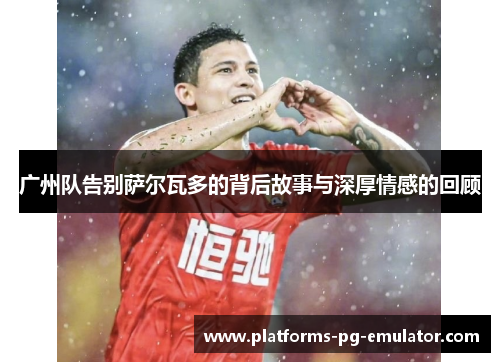 广州队告别萨尔瓦多的背后故事与深厚情感的回顾