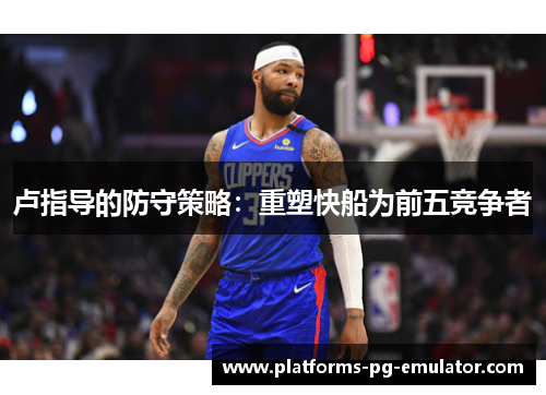 卢指导的防守策略：重塑快船为前五竞争者