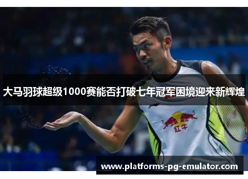大马羽球超级1000赛能否打破七年冠军困境迎来新辉煌