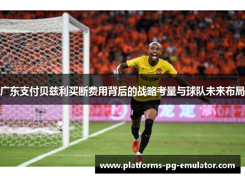 广东支付贝兹利买断费用背后的战略考量与球队未来布局
