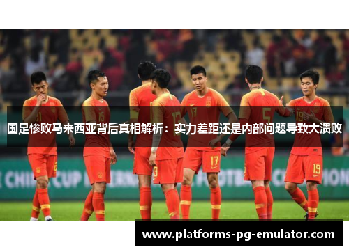 国足惨败马来西亚背后真相解析：实力差距还是内部问题导致大溃败