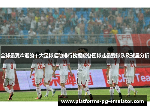 全球最受欢迎的十大足球运动排行榜揭晓各国球迷最爱球队及球星分析