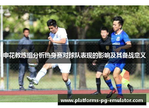 申花教练组分析热身赛对球队表现的影响及其备战意义