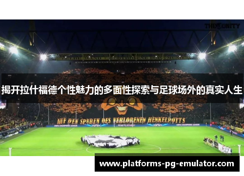 揭开拉什福德个性魅力的多面性探索与足球场外的真实人生 揭开拉什福德个性魅力的多面性探索与足球场外的真实人生
