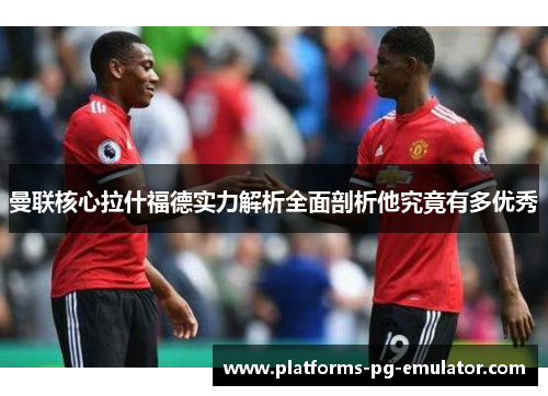 曼联核心拉什福德实力解析全面剖析他究竟有多优秀