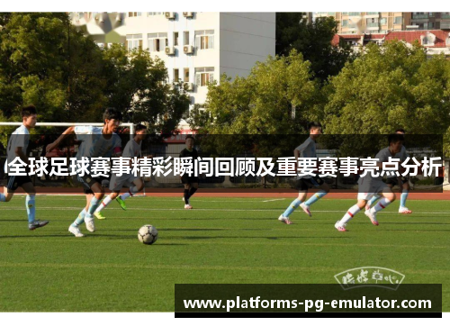 全球足球赛事精彩瞬间回顾及重要赛事亮点分析