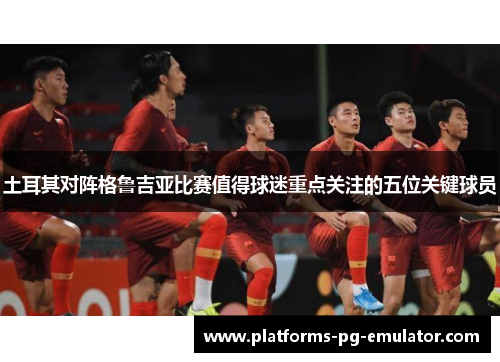 土耳其对阵格鲁吉亚比赛值得球迷重点关注的五位关键球员
