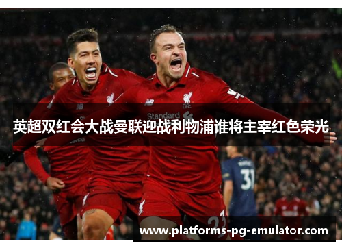 英超双红会大战曼联迎战利物浦谁将主宰红色荣光