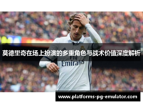 莫德里奇在场上扮演的多重角色与战术价值深度解析