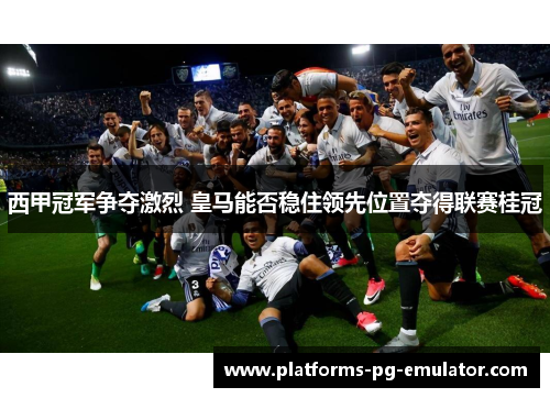 西甲冠军争夺激烈 皇马能否稳住领先位置夺得联赛桂冠 西甲冠军争夺激烈 皇马能否稳住领先位置夺得联赛桂冠