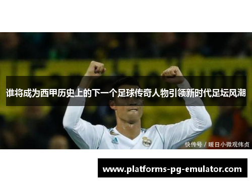 谁将成为西甲历史上的下一个足球传奇人物引领新时代足坛风潮