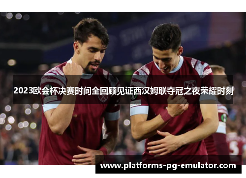 2023欧会杯决赛时间全回顾见证西汉姆联夺冠之夜荣耀时刻 2023欧会杯决赛时间全回顾见证西汉姆联夺冠之夜荣耀时刻