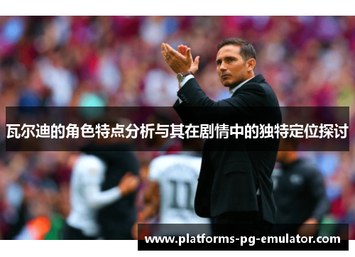 瓦尔迪的角色特点分析与其在剧情中的独特定位探讨 瓦尔迪的角色特点分析与其在剧情中的独特定位探讨