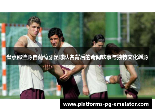 盘点那些源自葡萄牙足球队名背后的奇闻轶事与独特文化渊源
