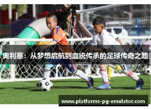 奥利塞：从梦想启航到血统传承的足球传奇之路