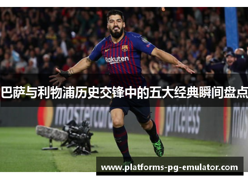 巴萨与利物浦历史交锋中的五大经典瞬间盘点