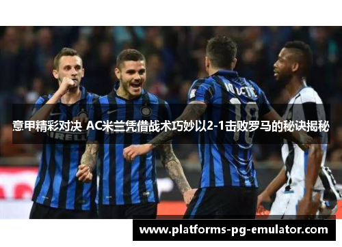 意甲精彩对决 AC米兰凭借战术巧妙以2-1击败罗马的秘诀揭秘