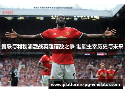 曼联与利物浦激战英超宿敌之争 谁能主宰历史与未来