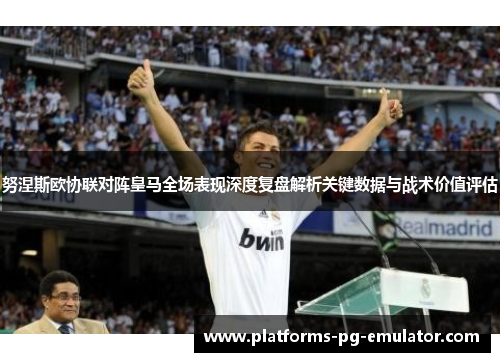 努涅斯欧协联对阵皇马全场表现深度复盘解析关键数据与战术价值评估 努涅斯欧协联对阵皇马全场表现深度复盘解析关键数据与战术价值评估