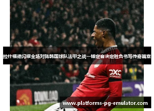 拉什福德闪耀全场对阵韩国球队法甲之战一锤定音决定胜负书写传奇篇章 拉什福德闪耀全场对阵韩国球队法甲之战一锤定音决定胜负书写传奇篇章