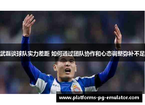 武磊谈球队实力差距 如何通过团队协作和心态调整弥补不足