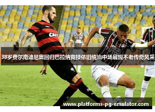 38岁费尔南迪尼奥回归巴拉纳竞技依旧统治中场展现不老传奇风采