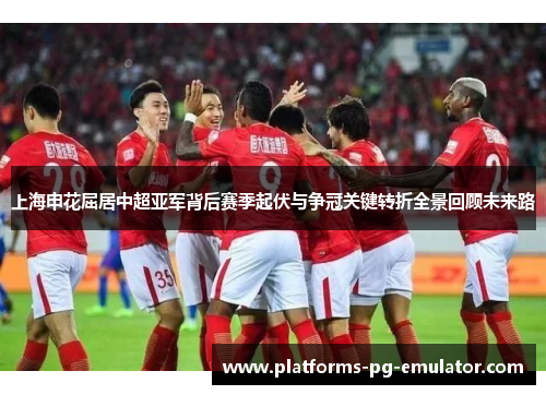 上海申花屈居中超亚军背后赛季起伏与争冠关键转折全景回顾未来路