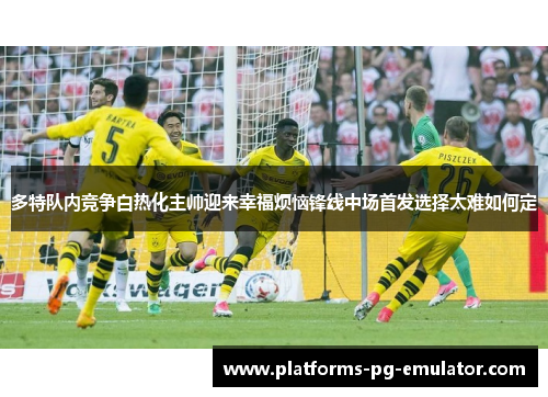 多特队内竞争白热化主帅迎来幸福烦恼锋线中场首发选择太难如何定 多特队内竞争白热化主帅迎来幸福烦恼锋线中场首发选择太难如何定