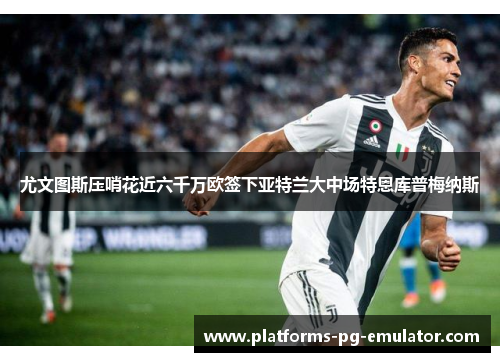 尤文图斯压哨花近六千万欧签下亚特兰大中场特恩库普梅纳斯 尤文图斯压哨花近六千万欧签下亚特兰大中场特恩库普梅纳斯