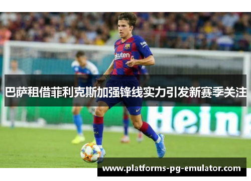 巴萨租借菲利克斯加强锋线实力引发新赛季关注