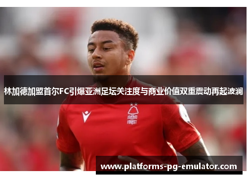 林加德加盟首尔FC引爆亚洲足坛关注度与商业价值双重震动再起波澜