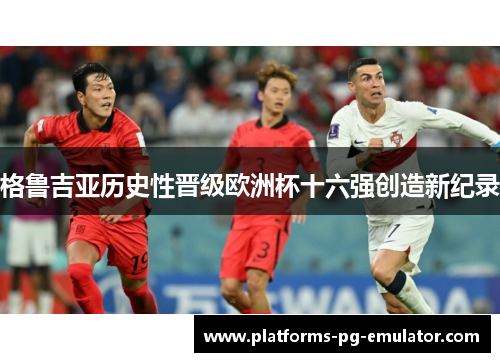 格鲁吉亚历史性晋级欧洲杯十六强创造新纪录