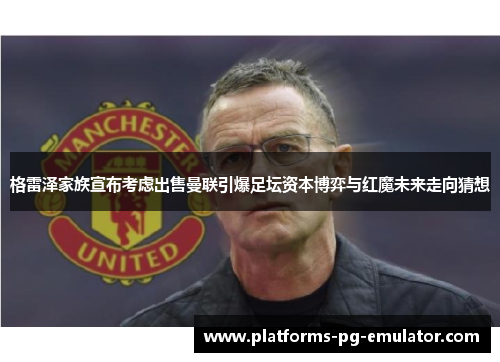格雷泽家族宣布考虑出售曼联引爆足坛资本博弈与红魔未来走向猜想