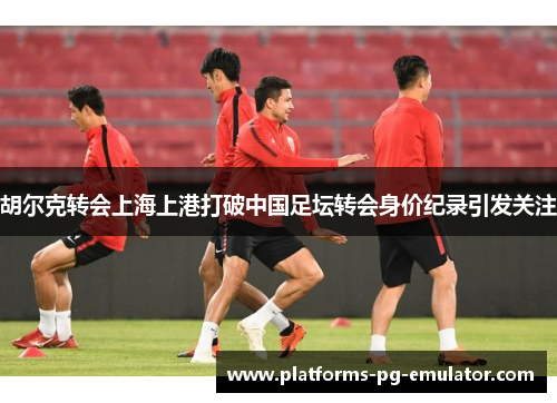 胡尔克转会上海上港打破中国足坛转会身价纪录引发关注 胡尔克转会上海上港打破中国足坛转会身价纪录引发关注