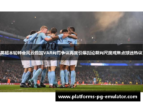 英超本轮转会风云叠加VAR判罚争议再度引爆舆论裁判尺度成焦点球迷热议