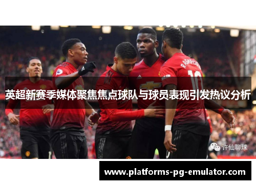 英超新赛季媒体聚焦焦点球队与球员表现引发热议分析 英超新赛季媒体聚焦焦点球队与球员表现引发热议分析